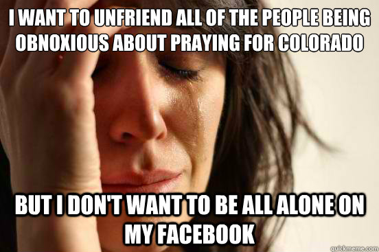 I want to unfriend all of the people being obnoxious about praying for colorado But I don't want to be all alone on my Facebook  First World Problems