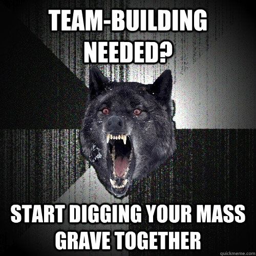 team-building needed? start digging your mass grave together - team-building needed? start digging your mass grave together  Insanity Wolf