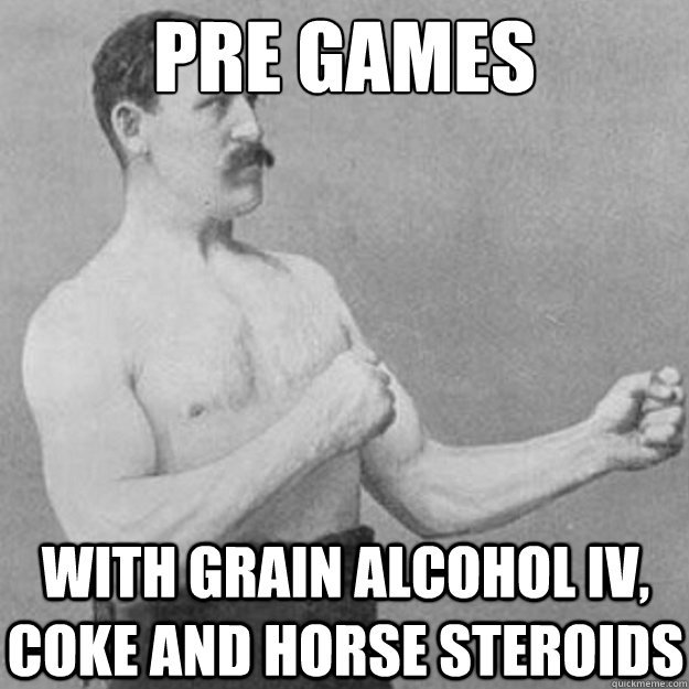 pre games with grain alcohol iv, coke and horse steroids  overly manly man