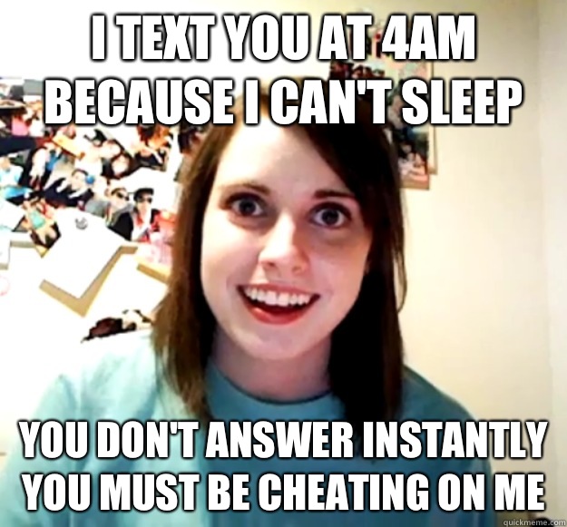I text you at 4am because I can't sleep You don't answer instantly you must be cheating on me   Overly Attached Girlfriend