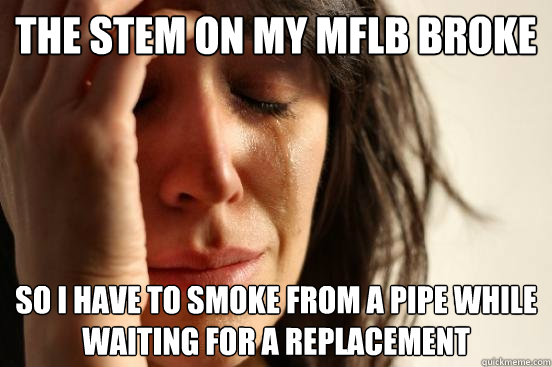 the stem on my mflb broke so i have to smoke from a pipe while waiting for a replacement  First World Problems