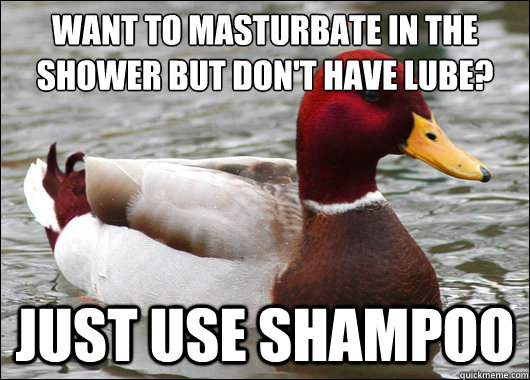 Want to masturbate in the shower but don't have lube?
 Just use shampoo  Malicious Advice Mallard