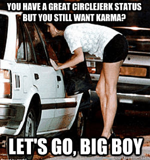 You have a great circlejerk status but you still want karma? Let's go, big boy  Karma Whore