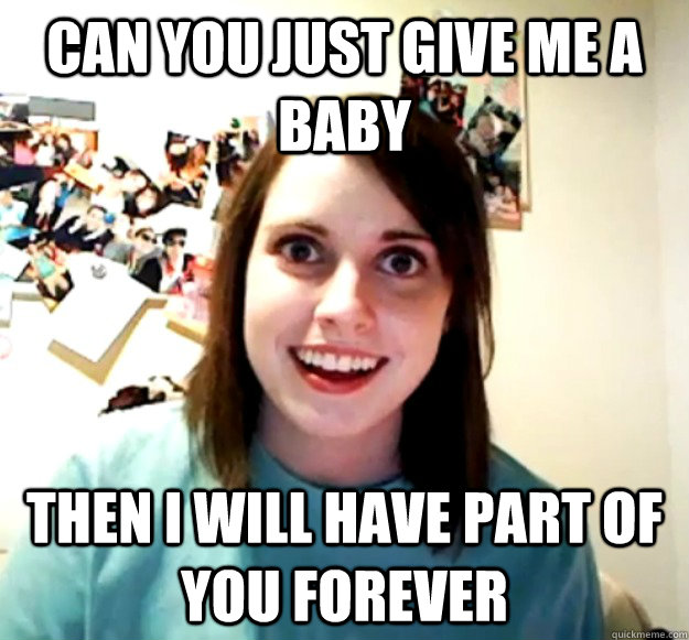 can you just give me a baby then i will have part of you forever  Overly Attached Girlfriend