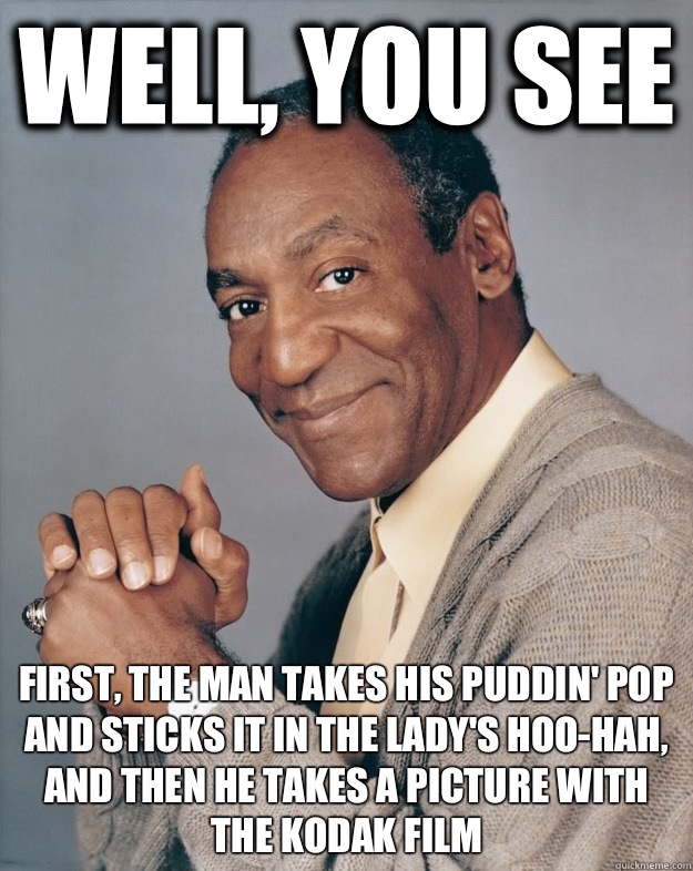 Well, you see First, the man takes his puddin' pop and sticks it in the lady's hoo-hah, and then he takes a picture with the kodak film  Bill Cosby