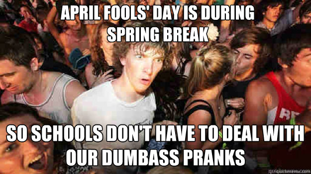April Fools' Day is during spring Break So schools don't have to deal with our dumbass pranks  