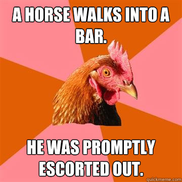 a horse walks into a bar. he was promptly escorted out.  Anti-Joke Chicken