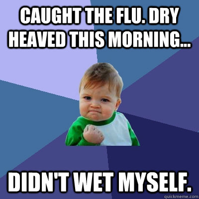Caught the flu. Dry heaved this morning... Didn't wet myself. - Caught the flu. Dry heaved this morning... Didn't wet myself.  Success Kid