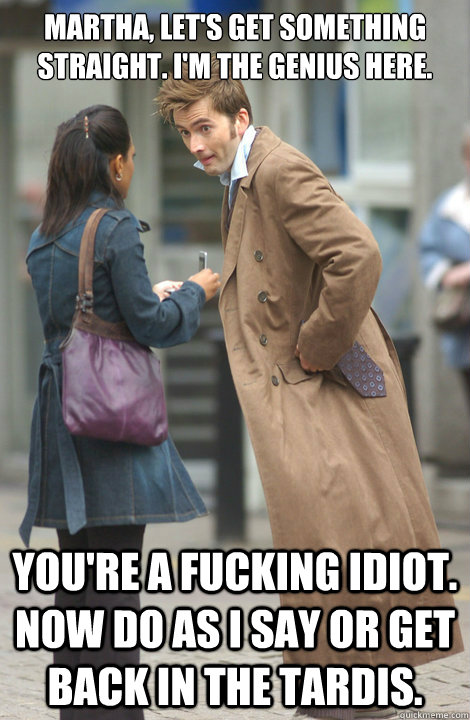 Martha, let's get something straight. I'm the genius here. You're a fucking idiot. Now do as I say or get back in the TARDIS.  