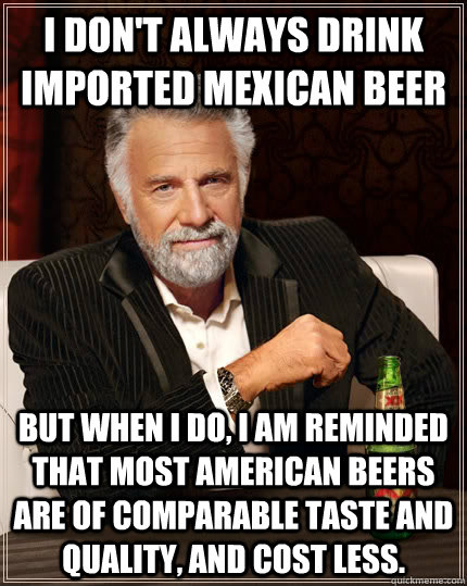 I don't always drink imported mexican beer But when I do, I am reminded that most american beers are of comparable taste and quality, and cost less.  The Most Interesting Man In The World