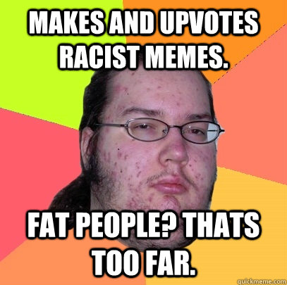 Makes and upvotes racist memes. fat people? thats too far.  Butthurt Dweller