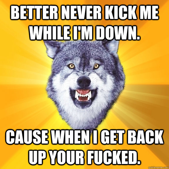 Better Never kick me while I'm down. Cause when I get back up your fucked.  Courage Wolf