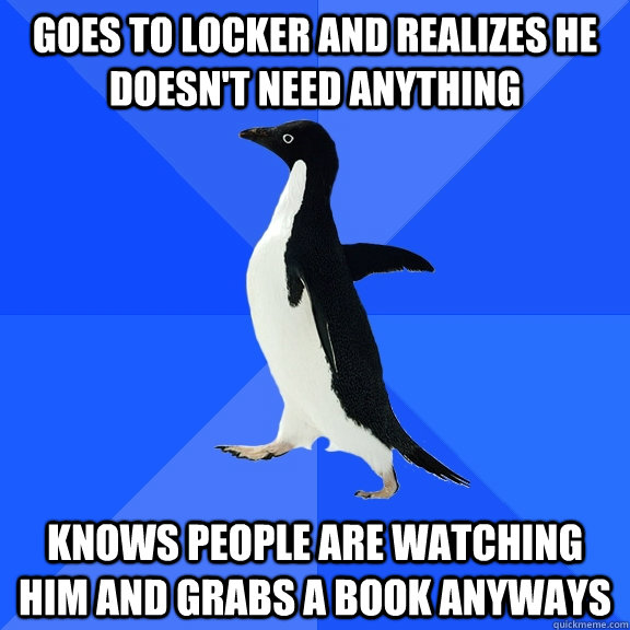 Goes to locker and realizes he doesn't need anything knows people are watching him and grabs a book anyways  Socially Awkward Penguin