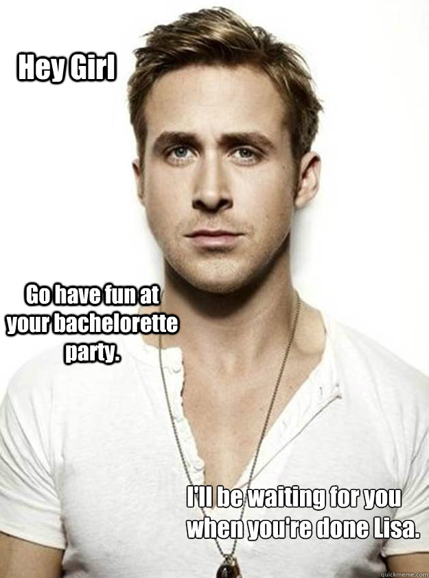 Hey Girl Go have fun at your bachelorette party.  I'll be waiting for you
when you're done Lisa. - Hey Girl Go have fun at your bachelorette party.  I'll be waiting for you
when you're done Lisa.  Ryan Gosling Hey Girl