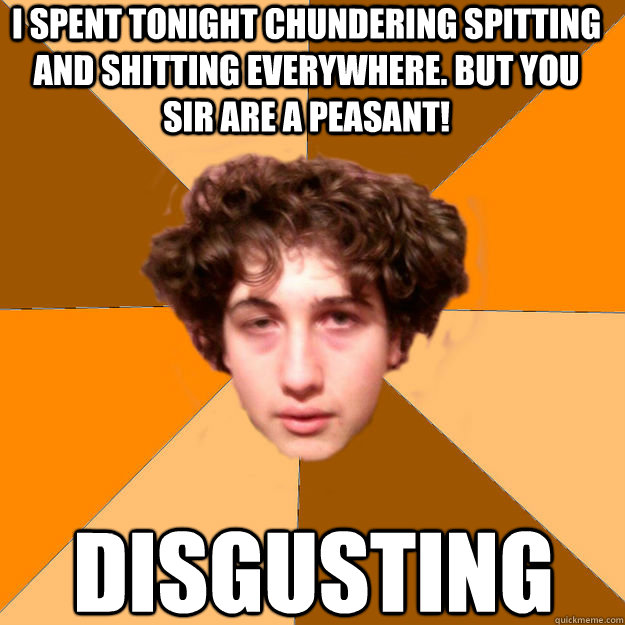 I spent tonight chundering spitting and shitting everywhere. but you sir are a peasant! disgusting  