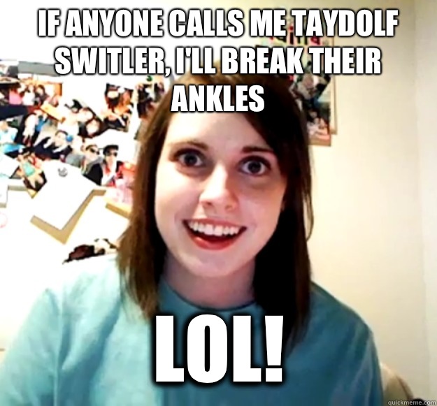 If anyone calls me taydolf switler, I'll break their ankles Lol!   Overly Attached Girlfriend