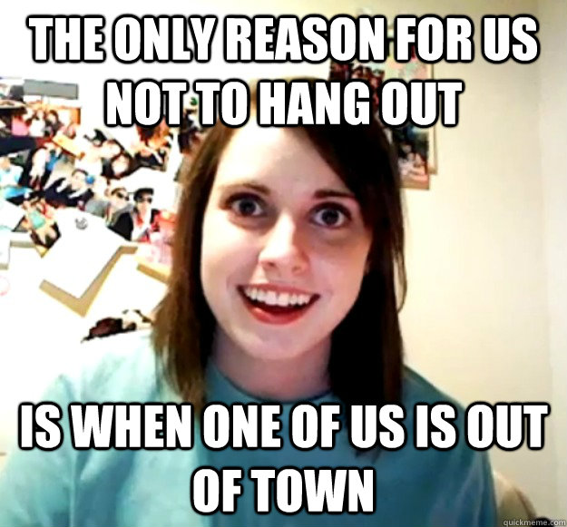 the only reason for us not to hang out is when one of us is out of town - the only reason for us not to hang out is when one of us is out of town  Overly Attached Girlfriend