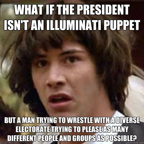 what if the president isn't an illuminati puppet but a man trying to wrestle with a diverse electorate trying to please as many different people and groups as possible? - what if the president isn't an illuminati puppet but a man trying to wrestle with a diverse electorate trying to please as many different people and groups as possible?  Conspiracy-conspiracy Keanu