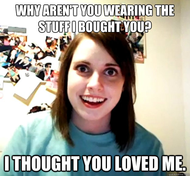 why aren't you wearing the stuff i bought you? i thought you loved me.  Overly Attached Girlfriend
