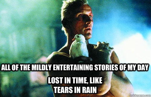 all of the mildly entertaining stories of my day lost in time, like tears in rain - all of the mildly entertaining stories of my day lost in time, like tears in rain  Sad Roy Batty