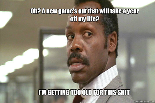 Oh? A new game's out that will take a year off my life? I'M GETTING TOO OLD FOR THIS SHIT  Danny Glover Lethal Weapon