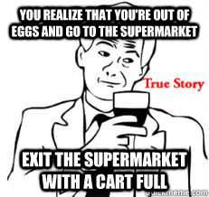 you realize that you're out of eggs and go to the supermarket exit the supermarket with a cart full  True story Brent