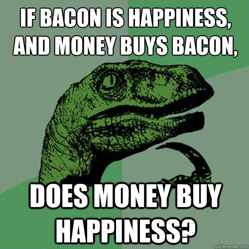 If bacon is happiness,
and money buys bacon, Does money buy happiness?  Philosoraptor