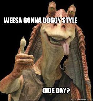 WEESA GONNA doggy style OKIE DAY? - WEESA GONNA doggy style OKIE DAY?  Jar Jar Binks