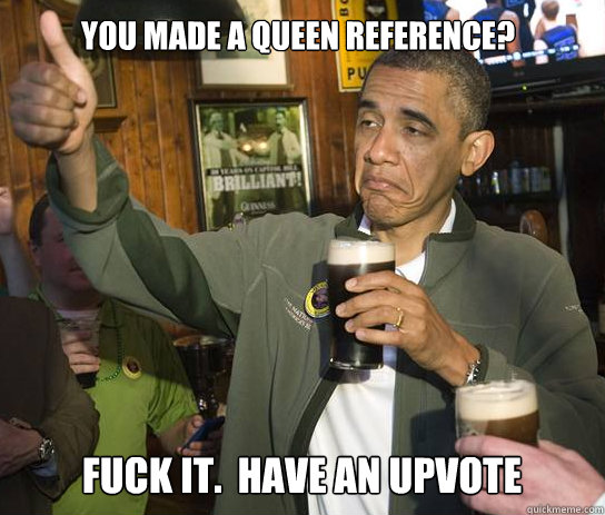 You made a Queen reference? Fuck it.  Have an upvote  Upvoting Obama