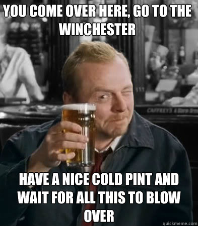 you come over here, go to the winchester have a nice cold pint and wait for all this to blow over - you come over here, go to the winchester have a nice cold pint and wait for all this to blow over  Shaun of The Dead