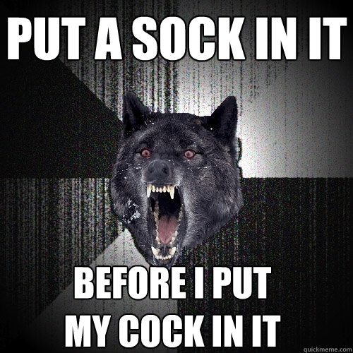 put a sock in it before i put
my cock in it  Insanity Wolf