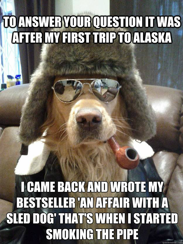 to answer your question It was after my first trip to alaska I came back and wrote my bestseller 'an affair with a sled dog' that's when i started smoking the pipe  Overly Suave Dog