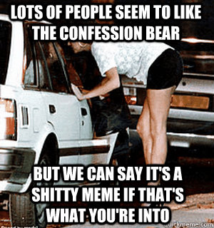 Lots of people seem to like the confession bear But we can say it's a shitty meme if that's what you're into  Karma Whore