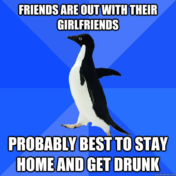 Friends are out with their girlfriends Probably best to stay home and get drunk  Socially Awkward Penguin