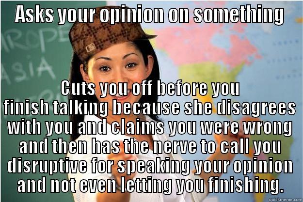 ASKS YOUR OPINION ON SOMETHING CUTS YOU OFF BEFORE YOU FINISH TALKING BECAUSE SHE DISAGREES WITH YOU AND CLAIMS YOU WERE WRONG AND THEN HAS THE NERVE TO CALL YOU DISRUPTIVE FOR SPEAKING YOUR OPINION AND NOT EVEN LETTING YOU FINISHING. Scumbag Teacher