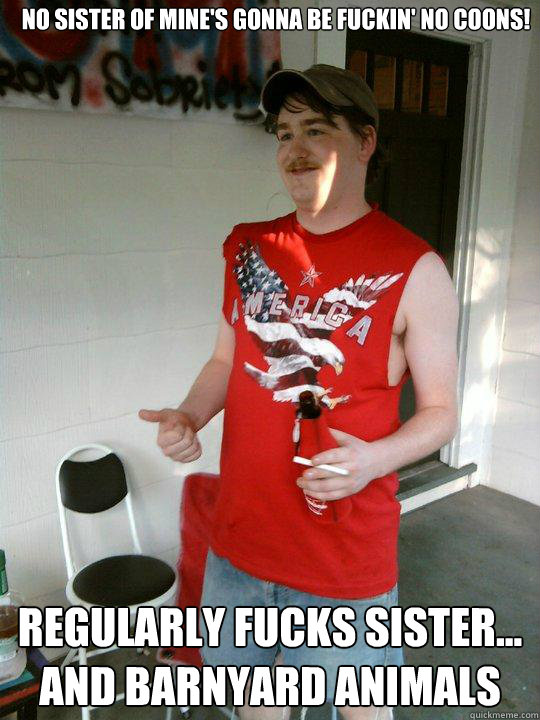 no sister of mine's gonna be fuckin' no coons! regularly fucks sister... and barnyard animals  Redneck Randal