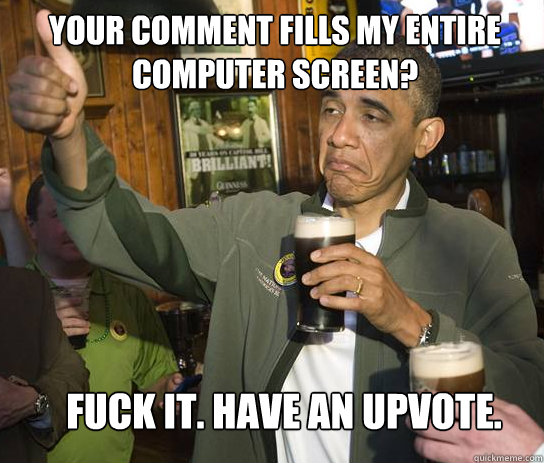 Your comment fills my entire computer screen? Fuck it. Have an upvote.  Upvoting Obama