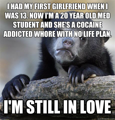 I HAD MY FIRST GIRLFRIEND WHEN I WAS 13. NOW I'M A 20 YEAR OLD MED STUDENT AND SHE'S A COCAINE ADDICTED WHORE WITH NO LIFE PLAN.  I'M STILL IN LOVE   Confession Bear