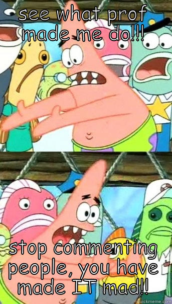 SEE WHAT PROF MADE ME DO!!! STOP COMMENTING PEOPLE, YOU HAVE MADE IT MAD!! Push it somewhere else Patrick