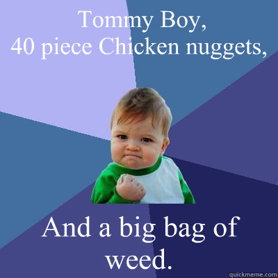  Tommy Boy, 
40 piece Chicken nuggets, And a big bag of weed.  Success Kid