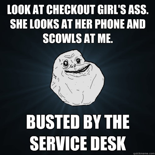 look at checkout girl's ass. she looks at her phone and scowls at me. busted by the service desk  Forever Alone