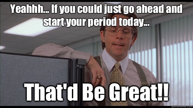 Yeahhh... If you could just go ahead and start your period today... That'd Be Great!!  officespace