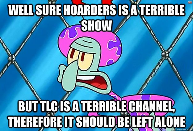 Well Sure Hoarders is a terrible show But TLC is a terrible channel, therefore it should be left alone - Well Sure Hoarders is a terrible show But TLC is a terrible channel, therefore it should be left alone  Leave It Alone Squidward