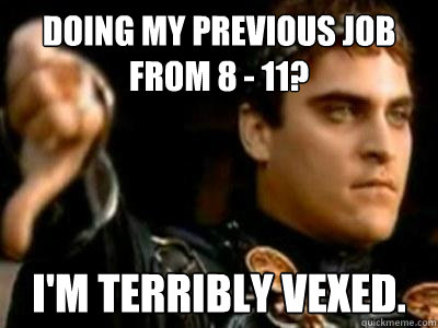 doing my previous job from 8 - 11? I'm terribly vexed.  Downvoting Roman