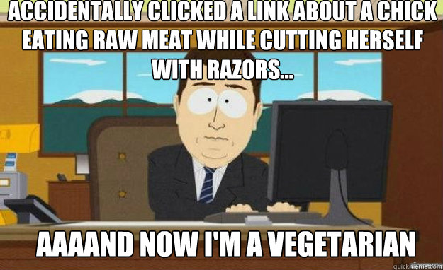 accidentally clicked a link about a chick eating raw meat while cutting herself with razors... AAAAND now I'm a vegetarian  aaaand its gone