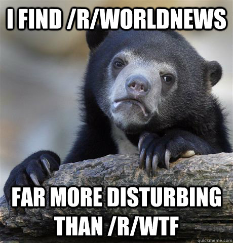 I find /r/WorldNews Far more disturbing than /r/WTF - I find /r/WorldNews Far more disturbing than /r/WTF  Confession Bear