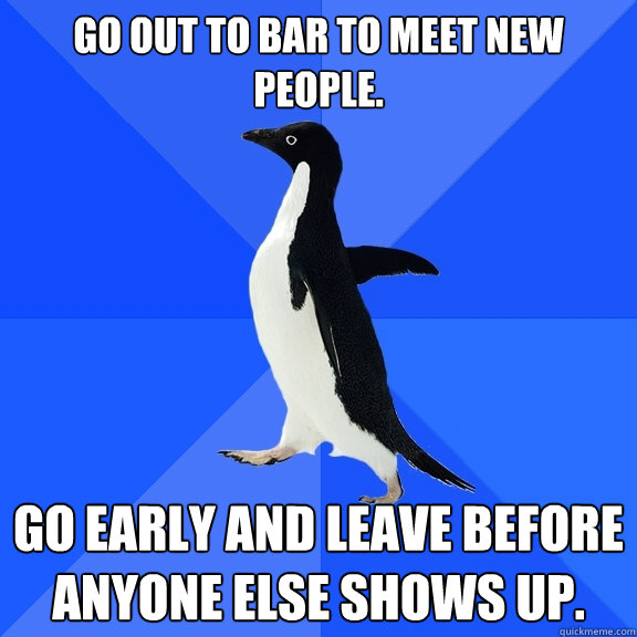 Go out to bar to meet new people. Go early and leave before anyone else shows up.  Socially Awkward Penguin