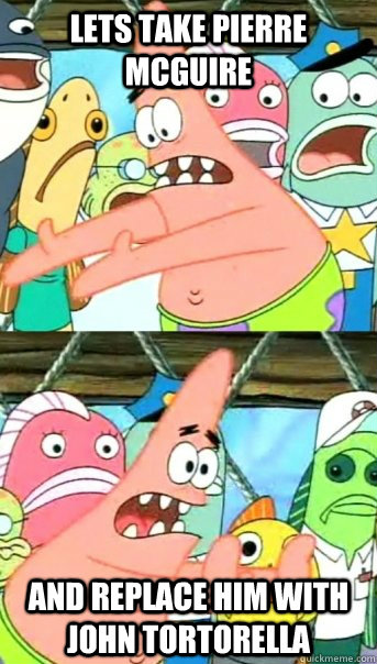 Lets take Pierre McGuire and replace him with John Tortorella  Push it somewhere else Patrick