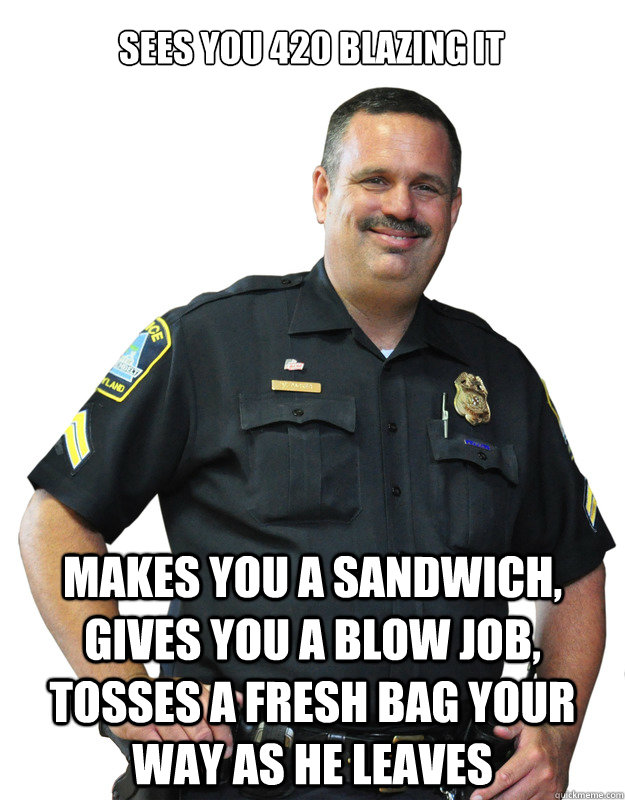 sees you 420 blazing it makes you a sandwich, gives you a blow job, tosses a fresh bag your way as he leaves  Good Guy Cop
