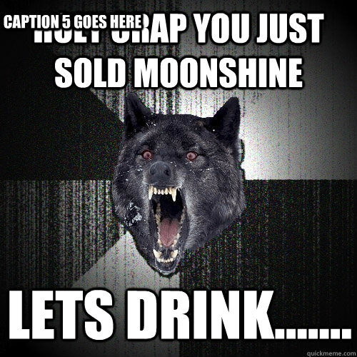 holy crap you just sold moonshine lets drink.......  Caption 4 goes here Caption 5 goes here  Insanity Wolf